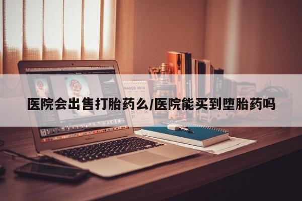 堕胎药购买联系医院会出售打胎药么/医院能买到堕胎药吗
